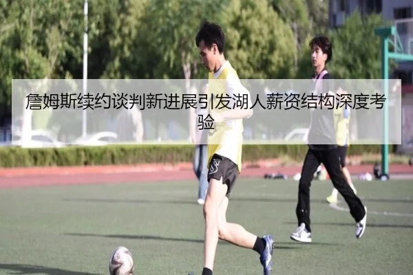 詹姆斯续约谈判新进展引发湖人薪资结构深度考验