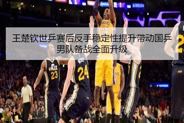 王楚钦世乒赛后反手稳定性提升带动国乒男队备战全面升级