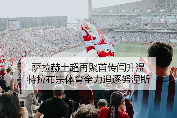 萨拉赫土超再聚首传闻升温 特拉布宗体育全力追逐努涅斯